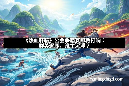 《热血轩辕》公会争霸赛即将打响：群英逐鹿，谁主沉浮？
